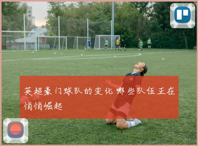 英超豪门球队的变化 哪些队伍正在悄悄崛起